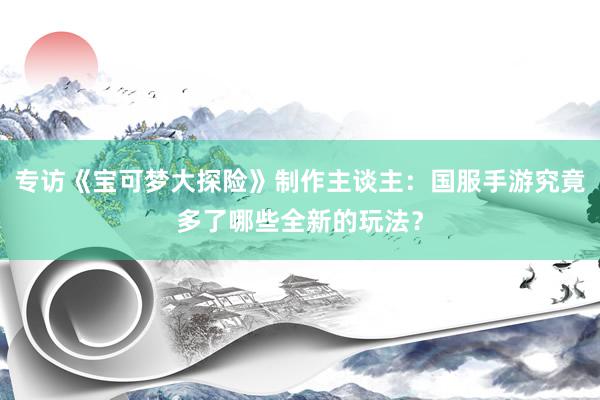 专访《宝可梦大探险》制作主谈主:国服手游究竟多了哪些全新的玩法?
